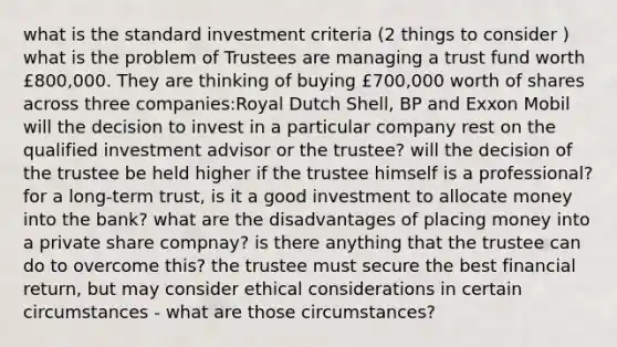 what is the standard investment criteria (2 things to consider ) what is the problem of Trustees are managing a trust fund worth £800,000. They are thinking of buying £700,000 worth of shares across three companies:Royal Dutch Shell, BP and Exxon Mobil will the decision to invest in a particular company rest on the qualified investment advisor or the trustee? will the decision of the trustee be held higher if the trustee himself is a professional? for a long-term trust, is it a good investment to allocate money into the bank? what are the disadvantages of placing money into a private share compnay? is there anything that the trustee can do to overcome this? the trustee must secure the best financial return, but may consider ethical considerations in certain circumstances - what are those circumstances?