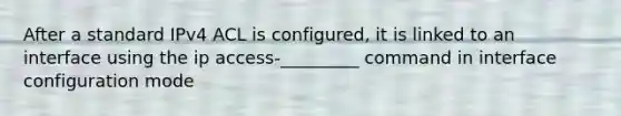 After a standard IPv4 ACL is configured, it is linked to an interface using the ip access-_________ command in interface configuration mode