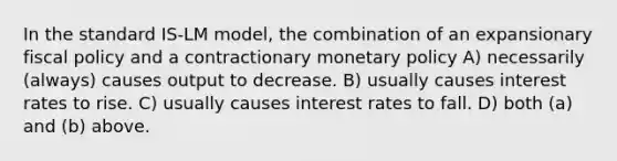 In the standard IS-LM model, the combination of an expansionary fiscal policy and a contractionary monetary policy A) necessarily (always) causes output to decrease. B) usually causes interest rates to rise. C) usually causes interest rates to fall. D) both (a) and (b) above.