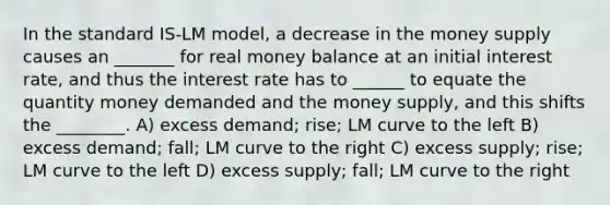 In the standard IS-LM model, a decrease in the money supply causes an _______ for real money balance at an initial interest rate, and thus the interest rate has to ______ to equate the quantity money demanded and the money supply, and this shifts the ________. A) excess demand; rise; LM curve to the left B) excess demand; fall; LM curve to the right C) excess supply; rise; LM curve to the left D) excess supply; fall; LM curve to the right