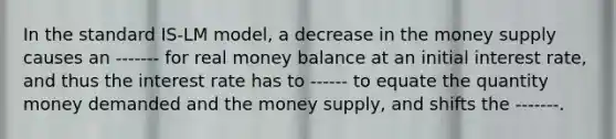 In the standard IS-LM model, a decrease in the money supply causes an ------- for real money balance at an initial interest rate, and thus the interest rate has to ------ to equate the quantity money demanded and the money supply, and shifts the -------.