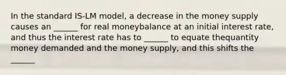 In the standard IS-LM model, a decrease in the money supply causes an ______ for real moneybalance at an initial interest rate, and thus the interest rate has to ______ to equate thequantity money demanded and the money supply, and this shifts the ______