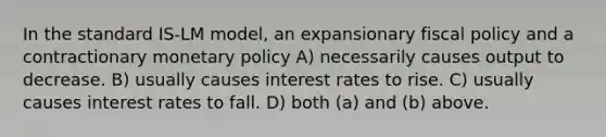 In the standard IS-LM model, an expansionary fiscal policy and a contractionary monetary policy A) necessarily causes output to decrease. B) usually causes interest rates to rise. C) usually causes interest rates to fall. D) both (a) and (b) above.