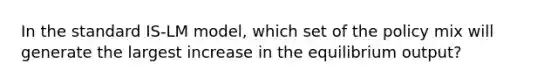 In the standard IS-LM model, which set of the policy mix will generate the largest increase in the equilibrium output?