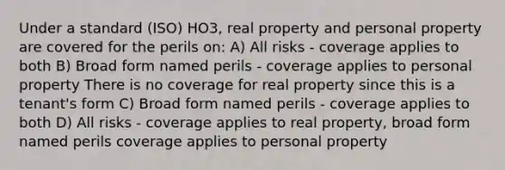 Under a standard (ISO) HO3, real property and personal property are covered for the perils on: A) All risks - coverage applies to both B) Broad form named perils - coverage applies to personal property There is no coverage for real property since this is a tenant's form C) Broad form named perils - coverage applies to both D) All risks - coverage applies to real property, broad form named perils coverage applies to personal property