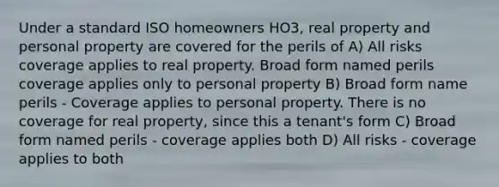 Under a standard ISO homeowners HO3, real property and personal property are covered for the perils of A) All risks coverage applies to real property. Broad form named perils coverage applies only to personal property B) Broad form name perils - Coverage applies to personal property. There is no coverage for real property, since this a tenant's form C) Broad form named perils - coverage applies both D) All risks - coverage applies to both