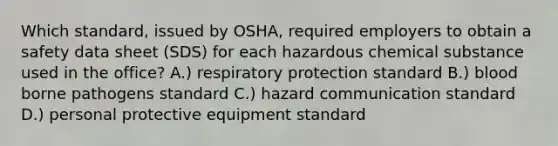 Which standard, issued by OSHA, required employers to obtain a safety data sheet (SDS) for each hazardous chemical substance used in the office? A.) respiratory protection standard B.) blood borne pathogens standard C.) hazard communication standard D.) personal protective equipment standard