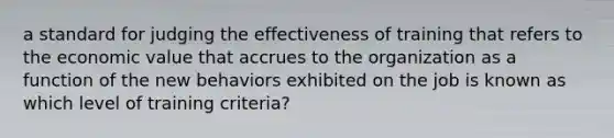 a standard for judging the effectiveness of training that refers to the economic value that accrues to the organization as a function of the new behaviors exhibited on the job is known as which level of training criteria?