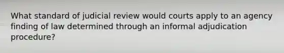 What standard of judicial review would courts apply to an agency finding of law determined through an informal adjudication procedure?