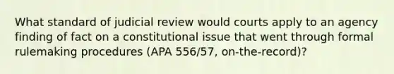 What standard of judicial review would courts apply to an agency finding of fact on a constitutional issue that went through formal rulemaking procedures (APA 556/57, on-the-record)?