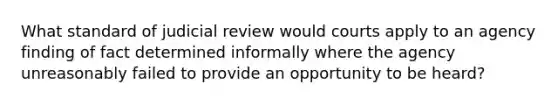 What standard of judicial review would courts apply to an agency finding of fact determined informally where the agency unreasonably failed to provide an opportunity to be heard?