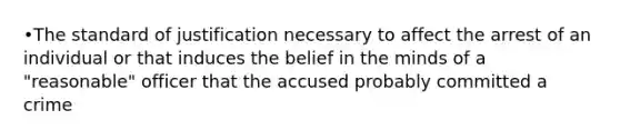 •The standard of justification necessary to affect the arrest of an individual or that induces the belief in the minds of a "reasonable" officer that the accused probably committed a crime