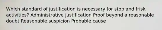 Which standard of justification is necessary for stop and frisk activities? Administrative justification Proof beyond a reasonable doubt Reasonable suspicion Probable cause