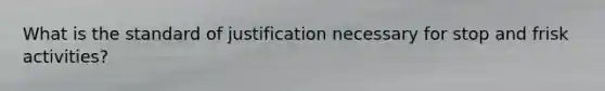 What is the standard of justification necessary for stop and frisk activities?