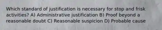 Which standard of justification is necessary for stop and frisk activities? A) Administrative justification B) Proof beyond a reasonable doubt C) Reasonable suspicion D) Probable cause