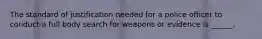 The standard of justification needed for a police officer to conduct a full body search for weapons or evidence is ______.