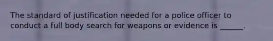 The standard of justification needed for a police officer to conduct a full body search for weapons or evidence is ______.