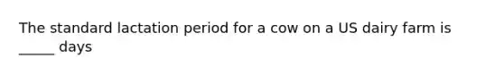 The standard lactation period for a cow on a US dairy farm is _____ days