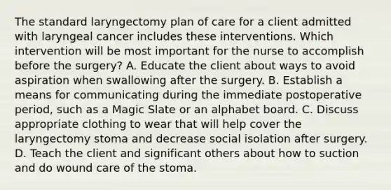 The standard laryngectomy plan of care for a client admitted with laryngeal cancer includes these interventions. Which intervention will be most important for the nurse to accomplish before the surgery? A. Educate the client about ways to avoid aspiration when swallowing after the surgery. B. Establish a means for communicating during the immediate postoperative period, such as a Magic Slate or an alphabet board. C. Discuss appropriate clothing to wear that will help cover the laryngectomy stoma and decrease social isolation after surgery. D. Teach the client and significant others about how to suction and do wound care of the stoma.