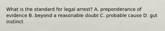 What is the standard for legal arrest? A. preponderance of evidence B. beyond a reasonable doubt C. probable cause D. gut instinct