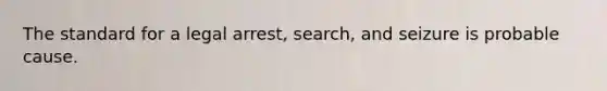 The standard for a legal arrest, search, and seizure is probable cause.