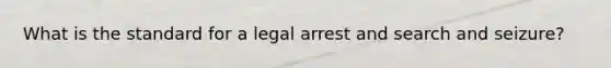 What is the standard for a legal arrest and search and seizure?