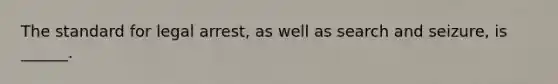 The standard for legal arrest, as well as search and seizure, is ______.