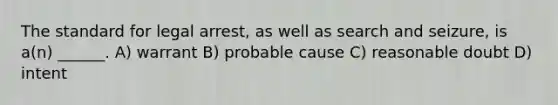 The standard for legal arrest, as well as search and seizure, is a(n) ______. A) warrant B) probable cause C) reasonable doubt D) intent