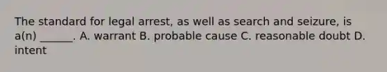 The standard for legal arrest, as well as search and seizure, is a(n) ______. A. warrant B. probable cause C. reasonable doubt D. intent