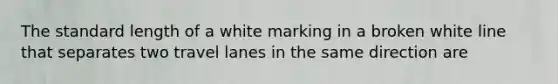 The standard length of a white marking in a broken white line that separates two travel lanes in the same direction are