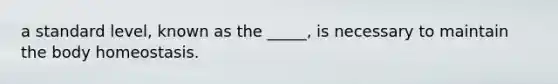 a standard level, known as the _____, is necessary to maintain the body homeostasis.