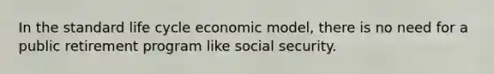 In the standard life cycle economic model, there is no need for a public retirement program like social security.