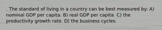 . The standard of living in a country can be best measured by: A) nominal GDP per capita. B) real GDP per capita. C) the productivity growth rate. D) the business cycles.