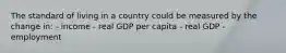 The standard of living in a country could be measured by the change in: - income - real GDP per capita - real GDP - employment