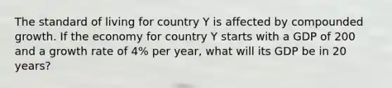 The standard of living for country Y is affected by compounded growth. If the economy for country Y starts with a GDP of 200 and a growth rate of 4% per year, what will its GDP be in 20 years?