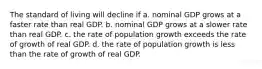 The standard of living will decline if a. nominal GDP grows at a faster rate than real GDP. b. nominal GDP grows at a slower rate than real GDP. c. the rate of population growth exceeds the rate of growth of real GDP. d. the rate of population growth is less than the rate of growth of real GDP.