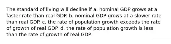 The standard of living will decline if a. nominal GDP grows at a faster rate than real GDP. b. nominal GDP grows at a slower rate than real GDP. c. the rate of population growth exceeds the rate of growth of real GDP. d. the rate of population growth is less than the rate of growth of real GDP.