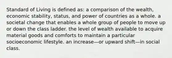 Standard of Living is defined as: a comparison of the wealth, economic stability, status, and power of countries as a whole. a societal change that enables a whole group of people to move up or down the class ladder. the level of wealth available to acquire material goods and comforts to maintain a particular socioeconomic lifestyle. an increase—or upward shift—in social class.