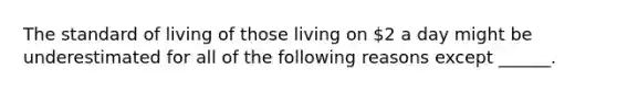 The standard of living of those living on​ 2 a day might be underestimated for all of the following reasons except​ ______.