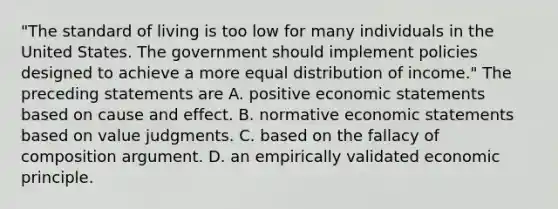 "The standard of living is too low for many individuals in the United States. The government should implement policies designed to achieve a more equal distribution of income." The preceding statements are A. positive economic statements based on <a href='https://www.questionai.com/knowledge/kRJV8xGm2O-cause-and-effect' class='anchor-knowledge'>cause and effect</a>. B. normative economic statements based on value judgments. C. based on the fallacy of composition argument. D. an empirically validated economic principle.