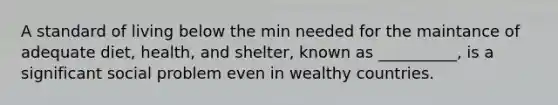 A standard of living below the min needed for the maintance of adequate diet, health, and shelter, known as __________, is a significant social problem even in wealthy countries.