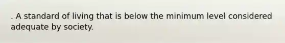 . A standard of living that is below the minimum level considered adequate by society.