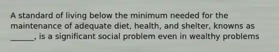 A standard of living below the minimum needed for the maintenance of adequate diet, health, and shelter, knowns as ______, is a significant social problem even in wealthy problems