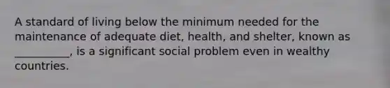 A standard of living below the minimum needed for the maintenance of adequate diet, health, and shelter, known as __________, is a significant social problem even in wealthy countries.