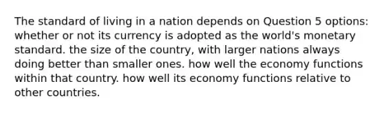 The standard of living in a nation depends on Question 5 options: whether or not its currency is adopted as the world's monetary standard. the size of the country, with larger nations always doing better than smaller ones. how well the economy functions within that country. how well its economy functions relative to other countries.