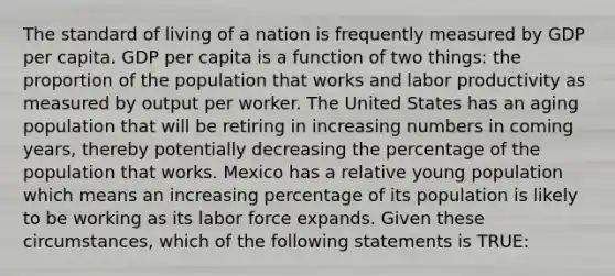 The standard of living of a nation is frequently measured by GDP per capita. GDP per capita is a function of two things: the proportion of the population that works and labor productivity as measured by output per worker. The United States has an aging population that will be retiring in increasing numbers in coming years, thereby potentially decreasing the percentage of the population that works. Mexico has a relative young population which means an increasing percentage of its population is likely to be working as its labor force expands. Given these circumstances, which of the following statements is TRUE: