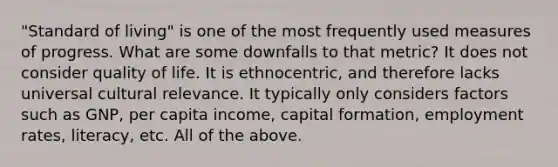 "Standard of living" is one of the most frequently used measures of progress. What are some downfalls to that metric? It does not consider quality of life. It is ethnocentric, and therefore lacks universal cultural relevance. It typically only considers factors such as GNP, per capita income, capital formation, employment rates, literacy, etc. All of the above.