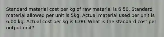 Standard material cost per kg of raw material is 6.50. Standard material allowed per unit is 5kg. Actual material used per unit is 6.00 kg. Actual cost per kg is 6.00. What is the standard cost per output unit?