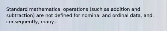 Standard mathematical operations (such as addition and subtraction) are not defined for nominal and ordinal data, and, consequently, many...