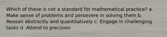 Which of these is not a standard for mathematical practice? a. Make sense of problems and persevere in solving them b. Reason abstractly and quantitatively c. Engage in challenging tasks d. Attend to precision